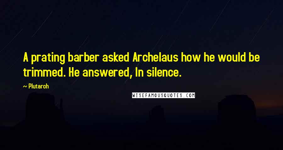 Plutarch Quotes: A prating barber asked Archelaus how he would be trimmed. He answered, In silence.