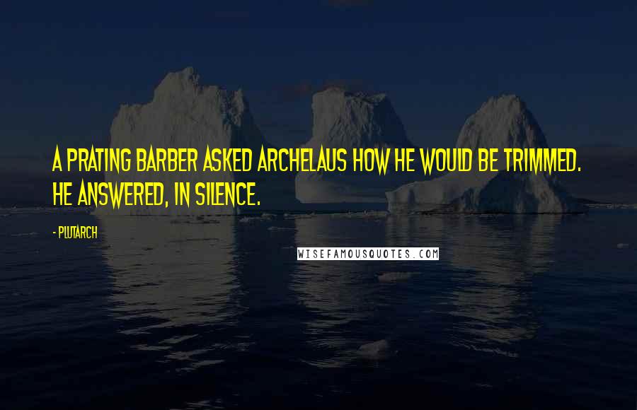 Plutarch Quotes: A prating barber asked Archelaus how he would be trimmed. He answered, In silence.