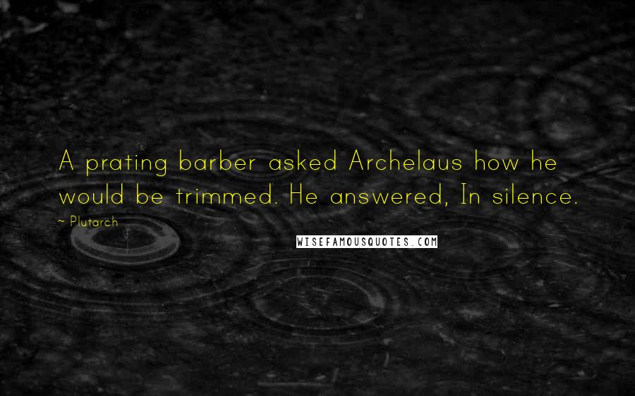 Plutarch Quotes: A prating barber asked Archelaus how he would be trimmed. He answered, In silence.