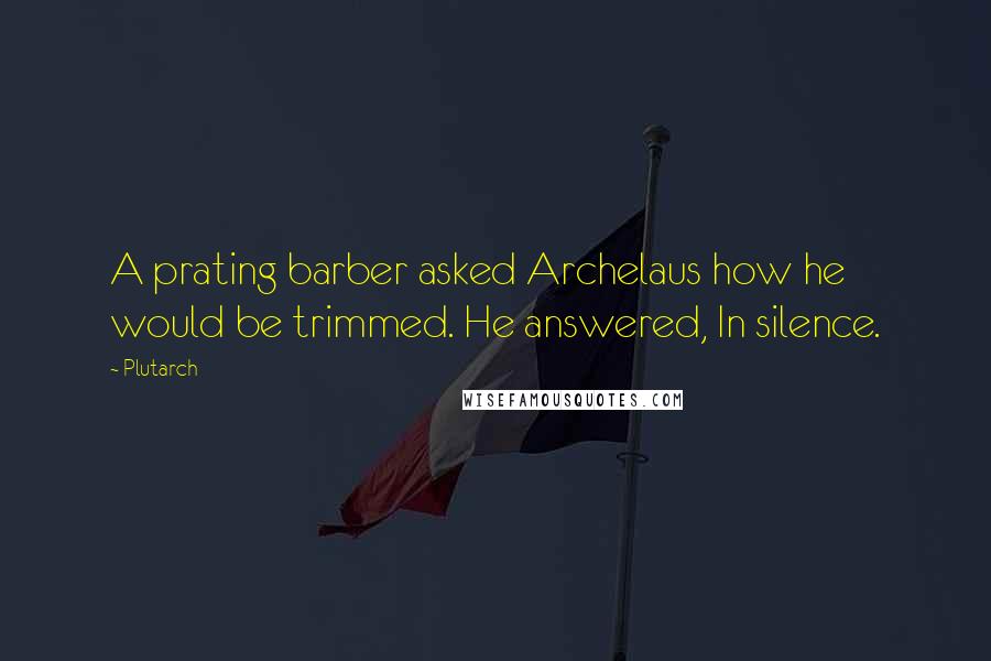 Plutarch Quotes: A prating barber asked Archelaus how he would be trimmed. He answered, In silence.