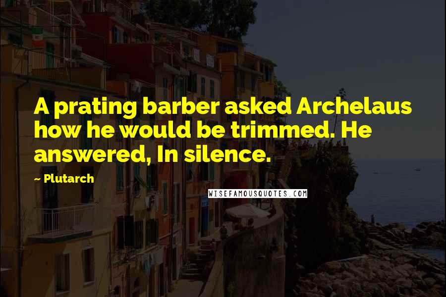 Plutarch Quotes: A prating barber asked Archelaus how he would be trimmed. He answered, In silence.