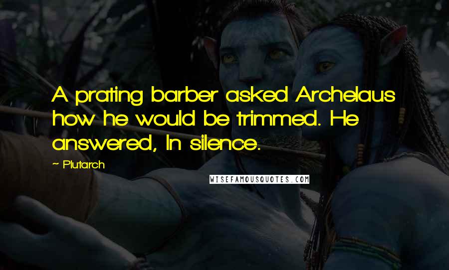 Plutarch Quotes: A prating barber asked Archelaus how he would be trimmed. He answered, In silence.