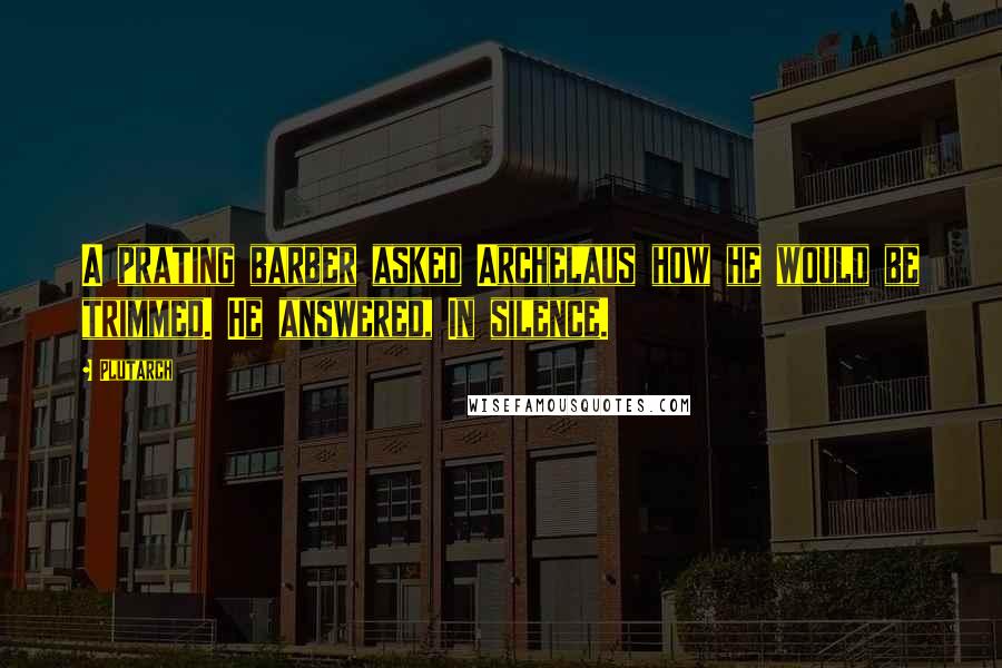 Plutarch Quotes: A prating barber asked Archelaus how he would be trimmed. He answered, In silence.