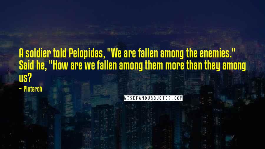 Plutarch Quotes: A soldier told Pelopidas, "We are fallen among the enemies." Said he, "How are we fallen among them more than they among us?