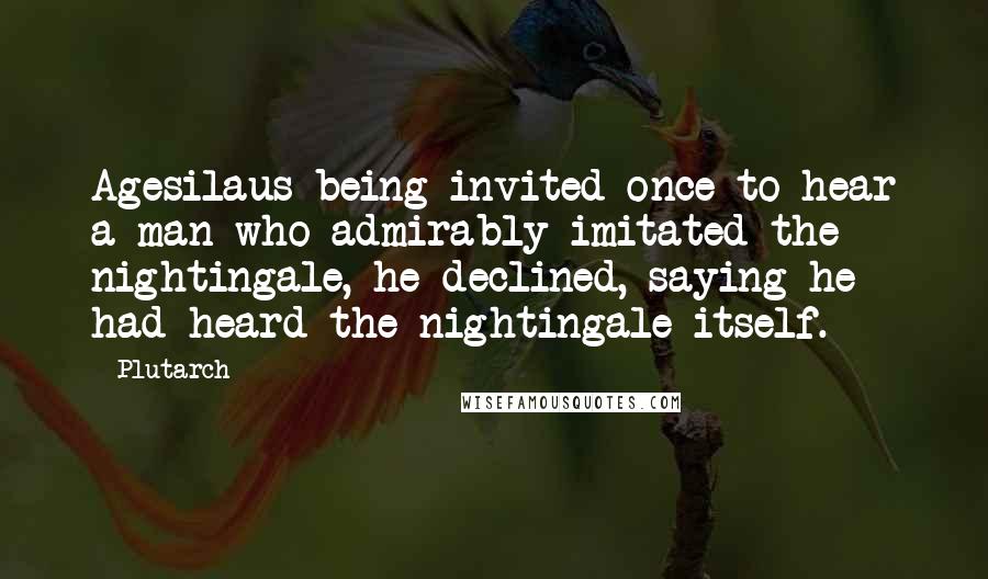 Plutarch Quotes: Agesilaus being invited once to hear a man who admirably imitated the nightingale, he declined, saying he had heard the nightingale itself.