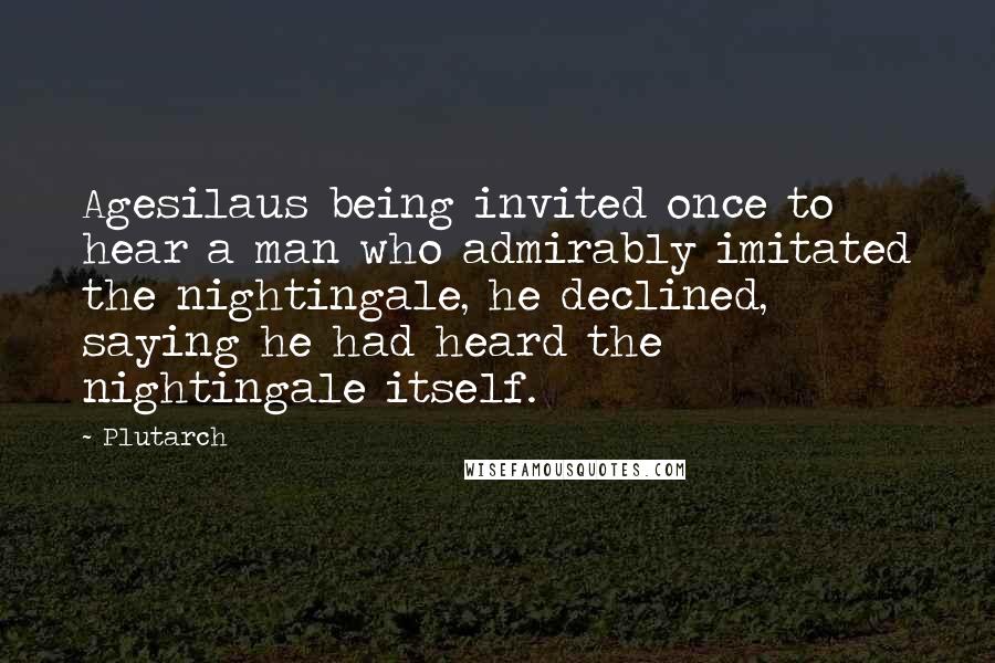 Plutarch Quotes: Agesilaus being invited once to hear a man who admirably imitated the nightingale, he declined, saying he had heard the nightingale itself.