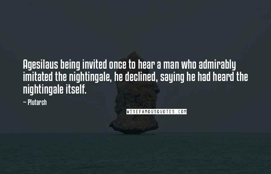 Plutarch Quotes: Agesilaus being invited once to hear a man who admirably imitated the nightingale, he declined, saying he had heard the nightingale itself.