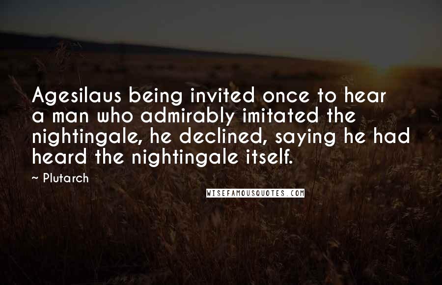 Plutarch Quotes: Agesilaus being invited once to hear a man who admirably imitated the nightingale, he declined, saying he had heard the nightingale itself.
