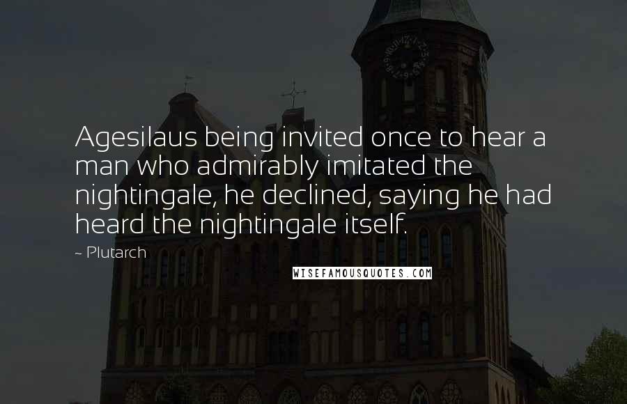 Plutarch Quotes: Agesilaus being invited once to hear a man who admirably imitated the nightingale, he declined, saying he had heard the nightingale itself.