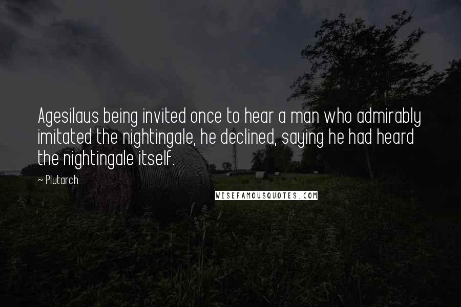 Plutarch Quotes: Agesilaus being invited once to hear a man who admirably imitated the nightingale, he declined, saying he had heard the nightingale itself.