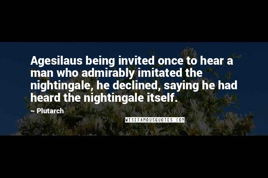 Plutarch Quotes: Agesilaus being invited once to hear a man who admirably imitated the nightingale, he declined, saying he had heard the nightingale itself.