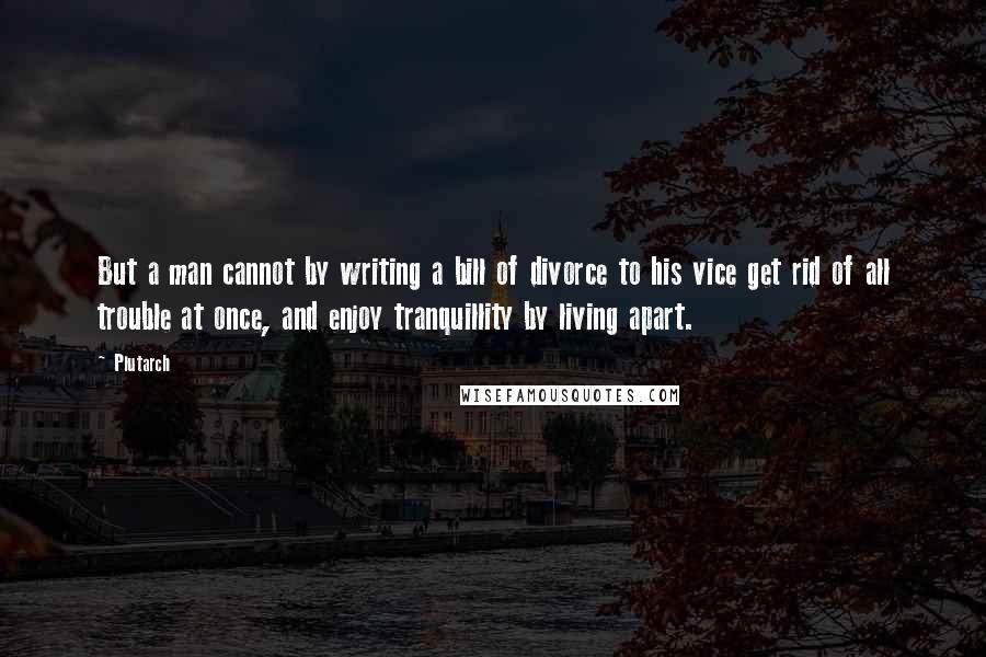 Plutarch Quotes: But a man cannot by writing a bill of divorce to his vice get rid of all trouble at once, and enjoy tranquillity by living apart.