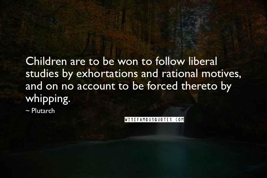Plutarch Quotes: Children are to be won to follow liberal studies by exhortations and rational motives, and on no account to be forced thereto by whipping.