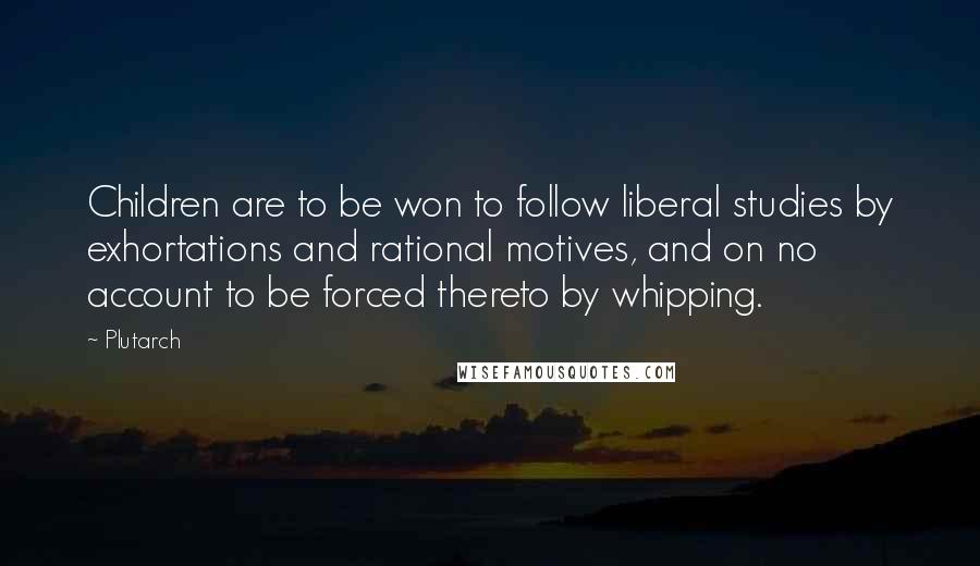 Plutarch Quotes: Children are to be won to follow liberal studies by exhortations and rational motives, and on no account to be forced thereto by whipping.