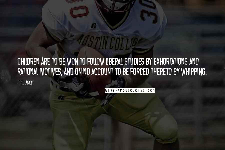 Plutarch Quotes: Children are to be won to follow liberal studies by exhortations and rational motives, and on no account to be forced thereto by whipping.