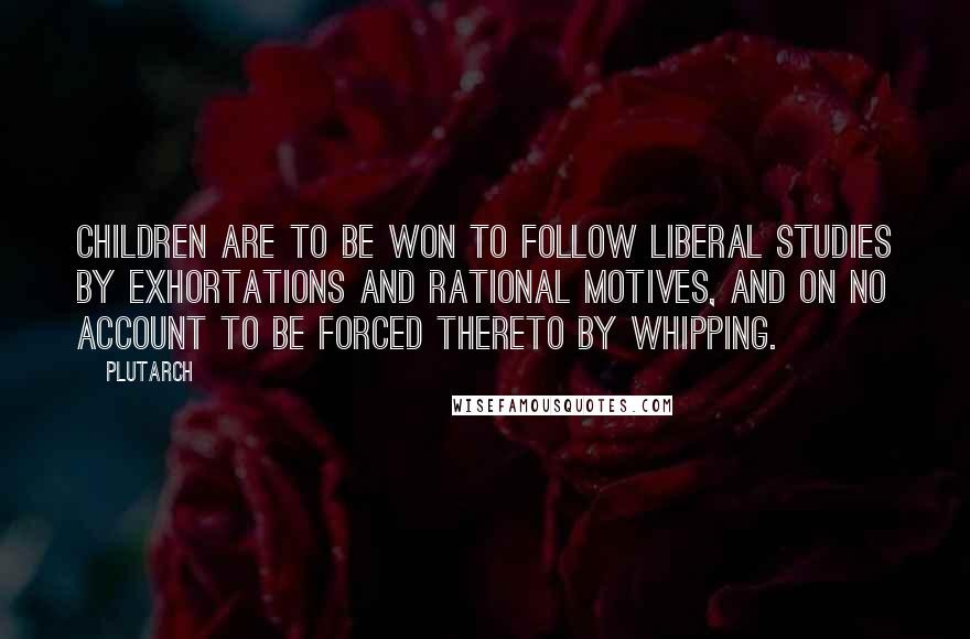 Plutarch Quotes: Children are to be won to follow liberal studies by exhortations and rational motives, and on no account to be forced thereto by whipping.