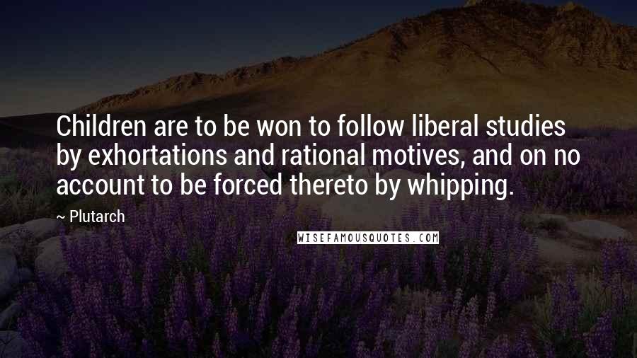 Plutarch Quotes: Children are to be won to follow liberal studies by exhortations and rational motives, and on no account to be forced thereto by whipping.