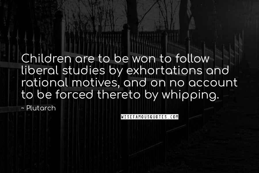 Plutarch Quotes: Children are to be won to follow liberal studies by exhortations and rational motives, and on no account to be forced thereto by whipping.