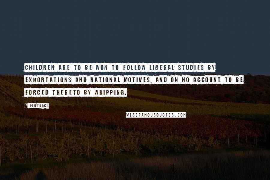 Plutarch Quotes: Children are to be won to follow liberal studies by exhortations and rational motives, and on no account to be forced thereto by whipping.