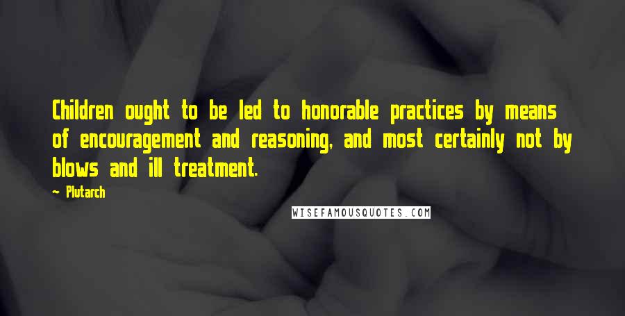 Plutarch Quotes: Children ought to be led to honorable practices by means of encouragement and reasoning, and most certainly not by blows and ill treatment.