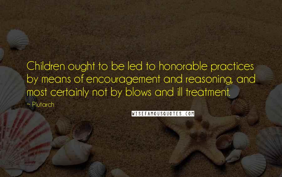 Plutarch Quotes: Children ought to be led to honorable practices by means of encouragement and reasoning, and most certainly not by blows and ill treatment.