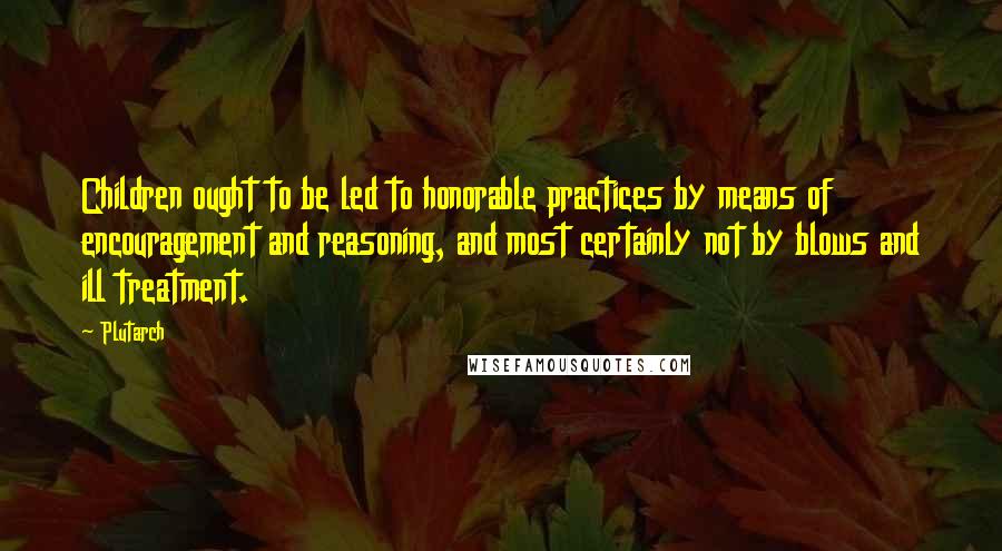 Plutarch Quotes: Children ought to be led to honorable practices by means of encouragement and reasoning, and most certainly not by blows and ill treatment.