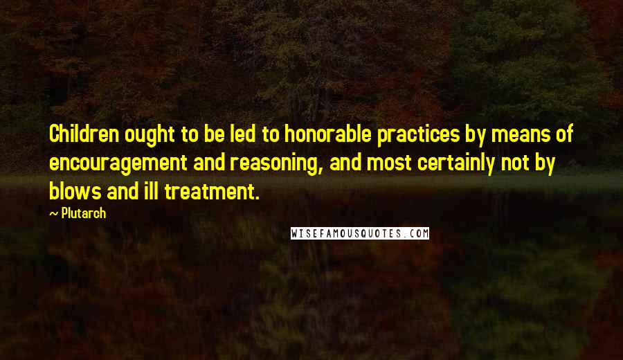 Plutarch Quotes: Children ought to be led to honorable practices by means of encouragement and reasoning, and most certainly not by blows and ill treatment.