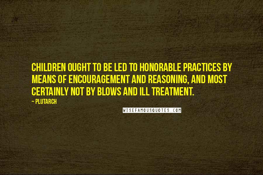 Plutarch Quotes: Children ought to be led to honorable practices by means of encouragement and reasoning, and most certainly not by blows and ill treatment.