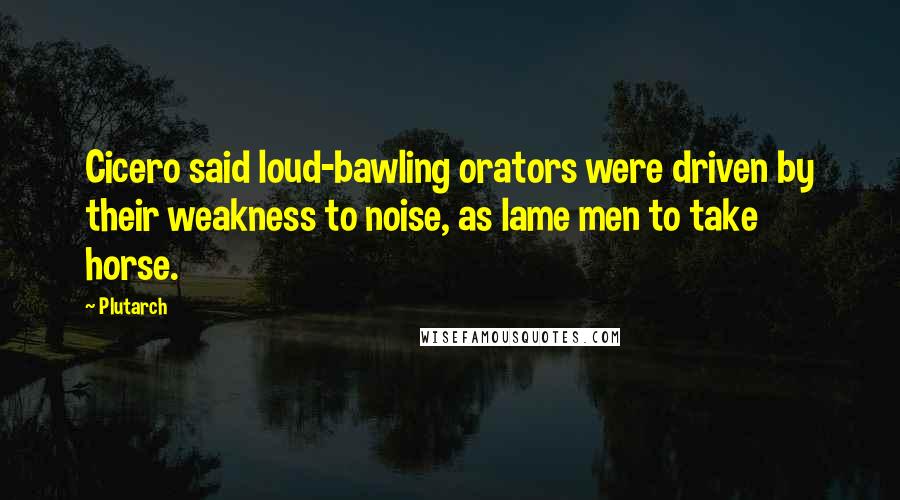 Plutarch Quotes: Cicero said loud-bawling orators were driven by their weakness to noise, as lame men to take horse.