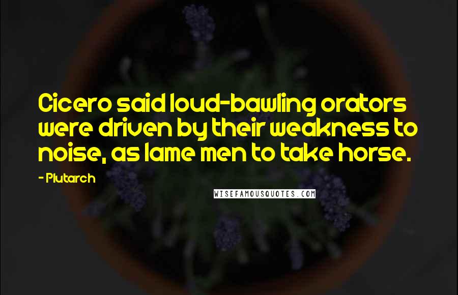 Plutarch Quotes: Cicero said loud-bawling orators were driven by their weakness to noise, as lame men to take horse.