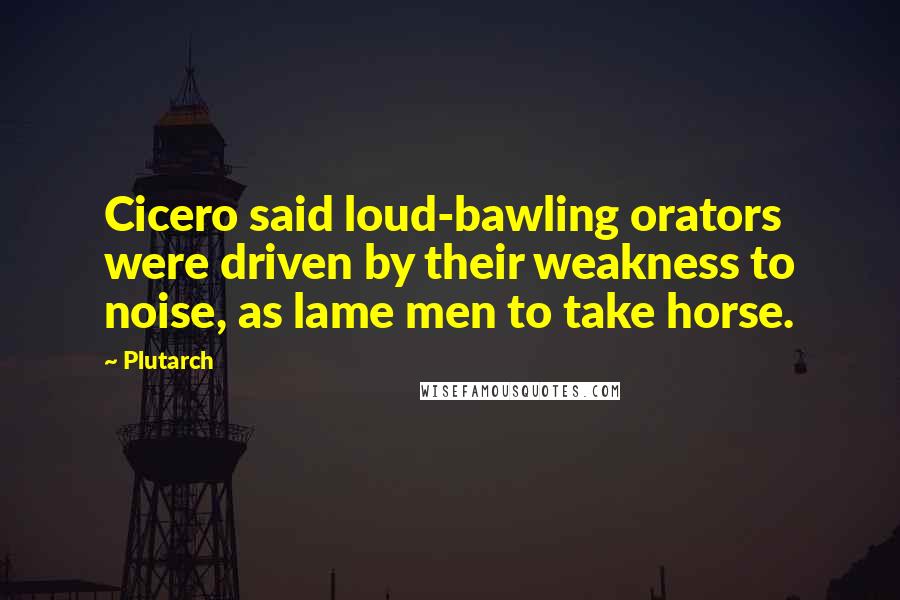 Plutarch Quotes: Cicero said loud-bawling orators were driven by their weakness to noise, as lame men to take horse.