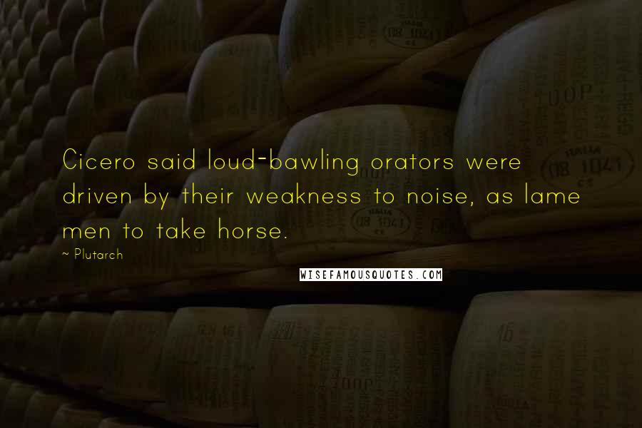 Plutarch Quotes: Cicero said loud-bawling orators were driven by their weakness to noise, as lame men to take horse.