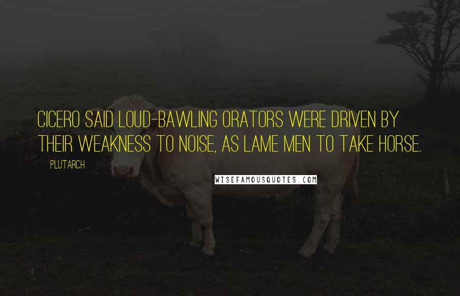 Plutarch Quotes: Cicero said loud-bawling orators were driven by their weakness to noise, as lame men to take horse.