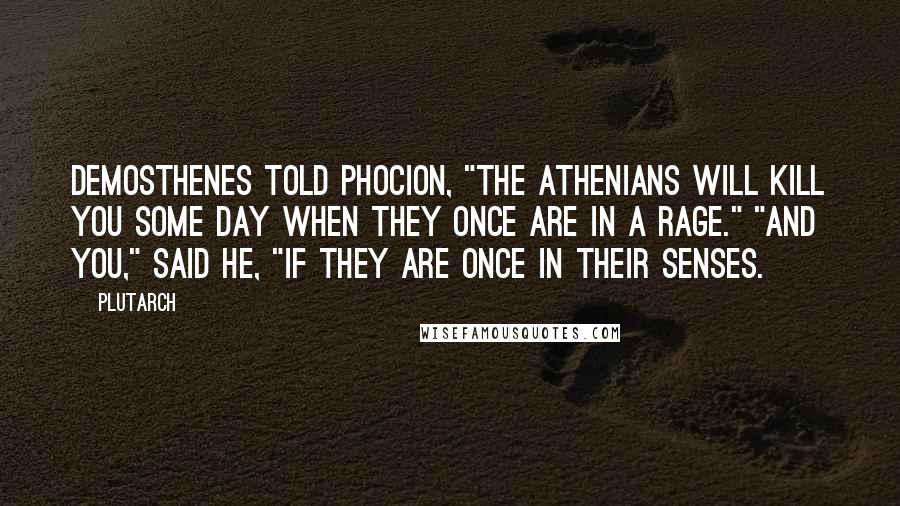 Plutarch Quotes: Demosthenes told Phocion, "The Athenians will kill you some day when they once are in a rage." "And you," said he, "if they are once in their senses.