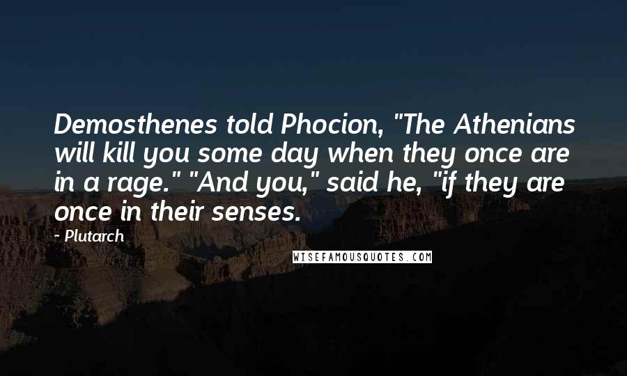 Plutarch Quotes: Demosthenes told Phocion, "The Athenians will kill you some day when they once are in a rage." "And you," said he, "if they are once in their senses.