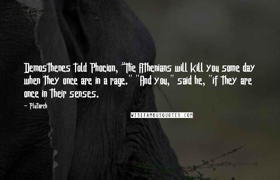 Plutarch Quotes: Demosthenes told Phocion, "The Athenians will kill you some day when they once are in a rage." "And you," said he, "if they are once in their senses.