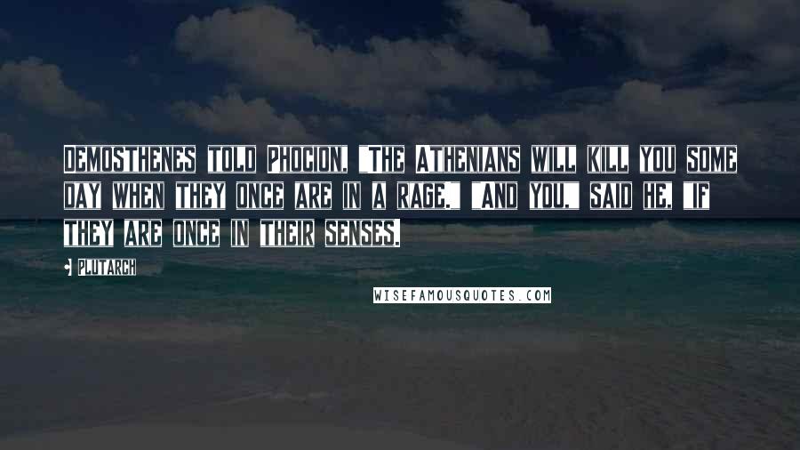 Plutarch Quotes: Demosthenes told Phocion, "The Athenians will kill you some day when they once are in a rage." "And you," said he, "if they are once in their senses.