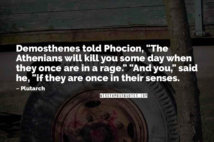 Plutarch Quotes: Demosthenes told Phocion, "The Athenians will kill you some day when they once are in a rage." "And you," said he, "if they are once in their senses.