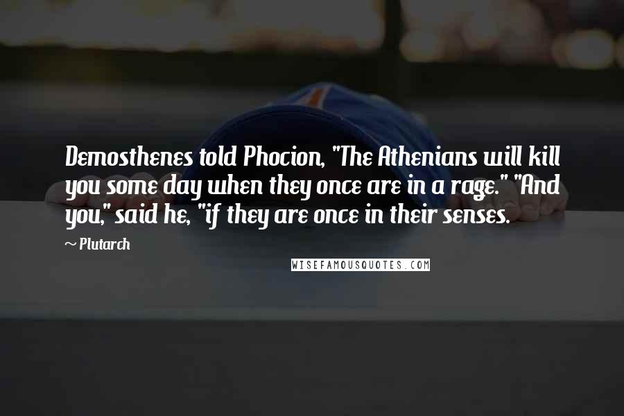 Plutarch Quotes: Demosthenes told Phocion, "The Athenians will kill you some day when they once are in a rage." "And you," said he, "if they are once in their senses.