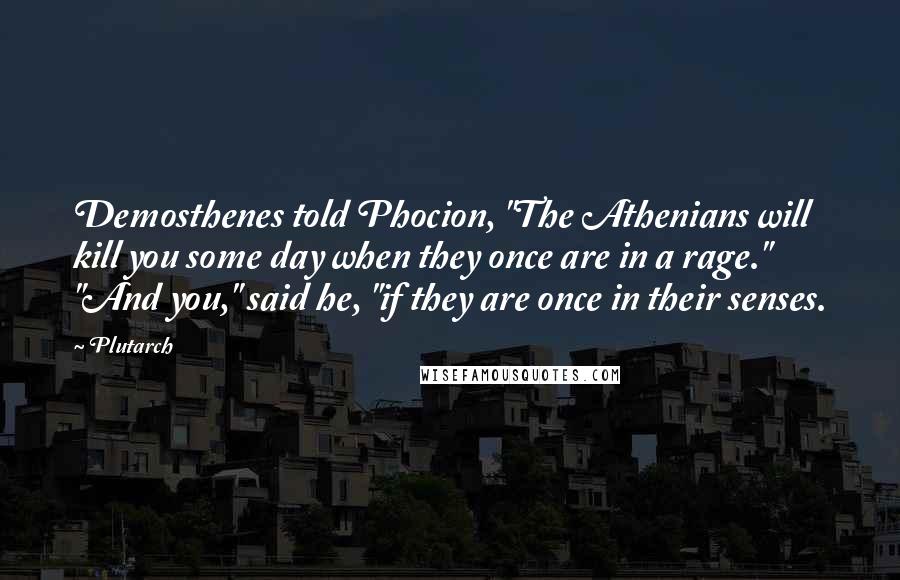 Plutarch Quotes: Demosthenes told Phocion, "The Athenians will kill you some day when they once are in a rage." "And you," said he, "if they are once in their senses.