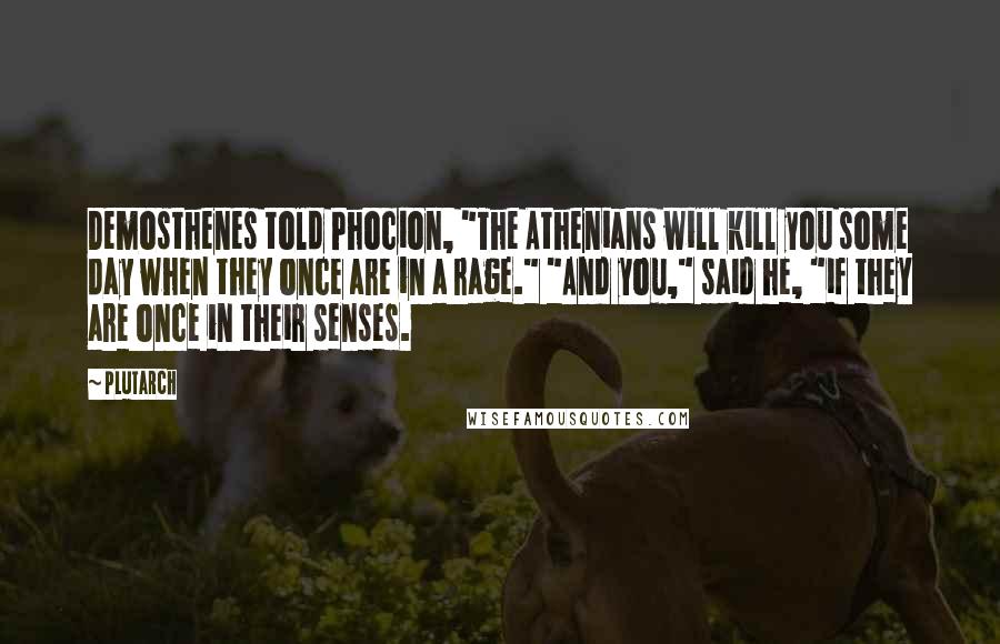 Plutarch Quotes: Demosthenes told Phocion, "The Athenians will kill you some day when they once are in a rage." "And you," said he, "if they are once in their senses.