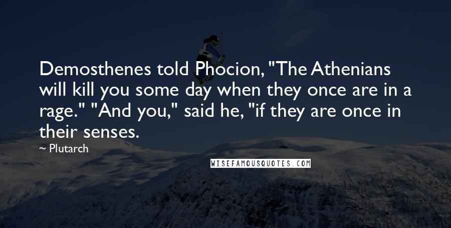 Plutarch Quotes: Demosthenes told Phocion, "The Athenians will kill you some day when they once are in a rage." "And you," said he, "if they are once in their senses.