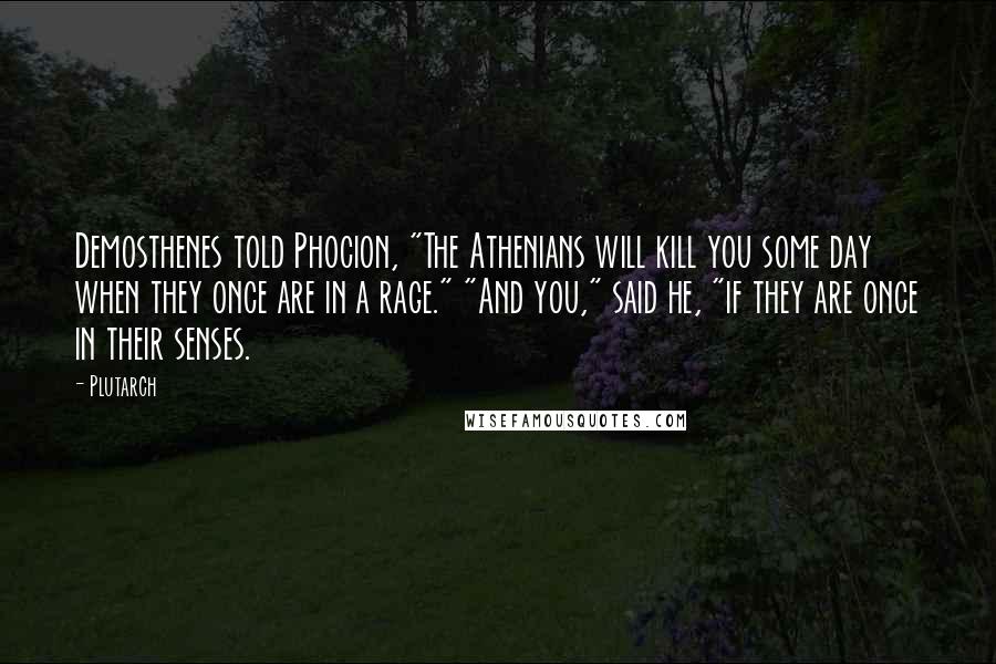 Plutarch Quotes: Demosthenes told Phocion, "The Athenians will kill you some day when they once are in a rage." "And you," said he, "if they are once in their senses.