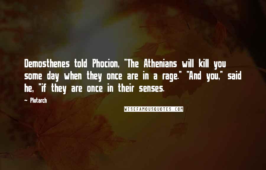 Plutarch Quotes: Demosthenes told Phocion, "The Athenians will kill you some day when they once are in a rage." "And you," said he, "if they are once in their senses.