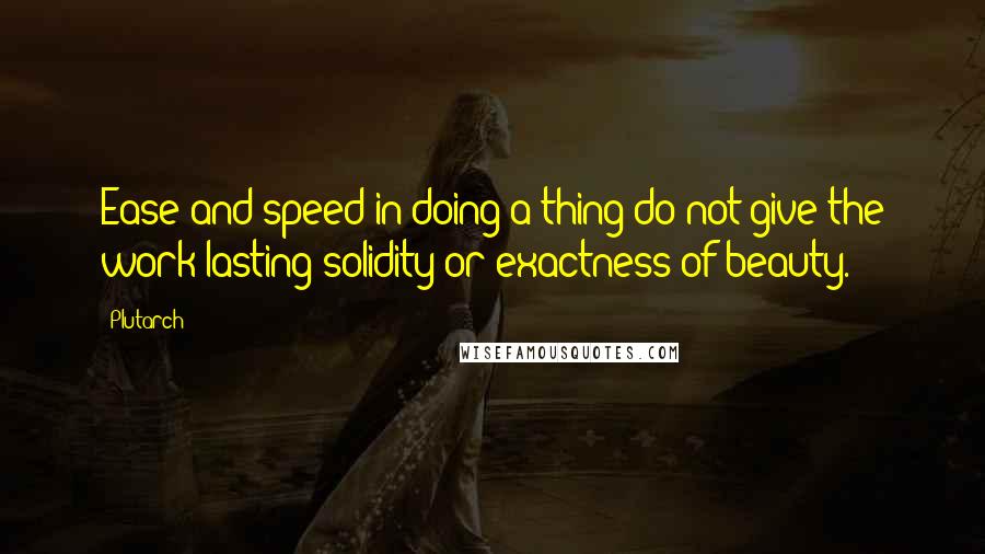 Plutarch Quotes: Ease and speed in doing a thing do not give the work lasting solidity or exactness of beauty.