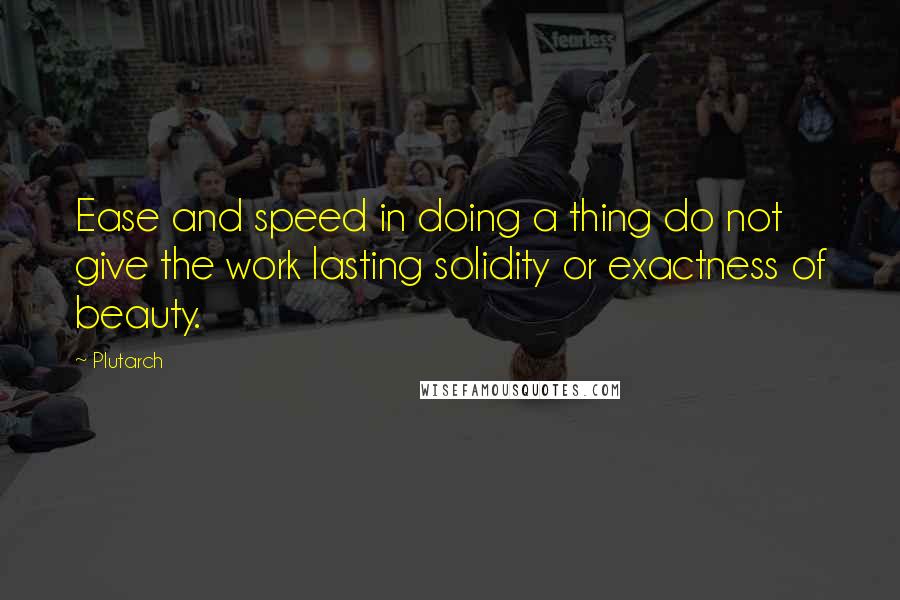 Plutarch Quotes: Ease and speed in doing a thing do not give the work lasting solidity or exactness of beauty.