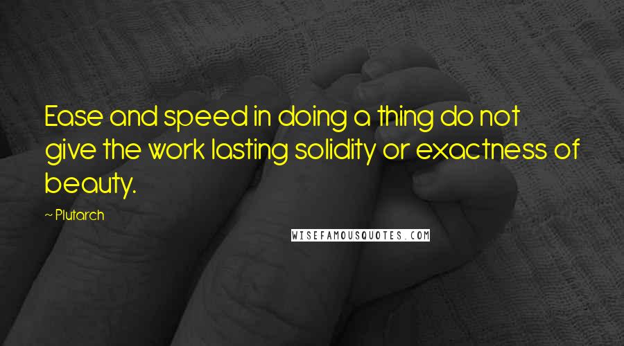 Plutarch Quotes: Ease and speed in doing a thing do not give the work lasting solidity or exactness of beauty.