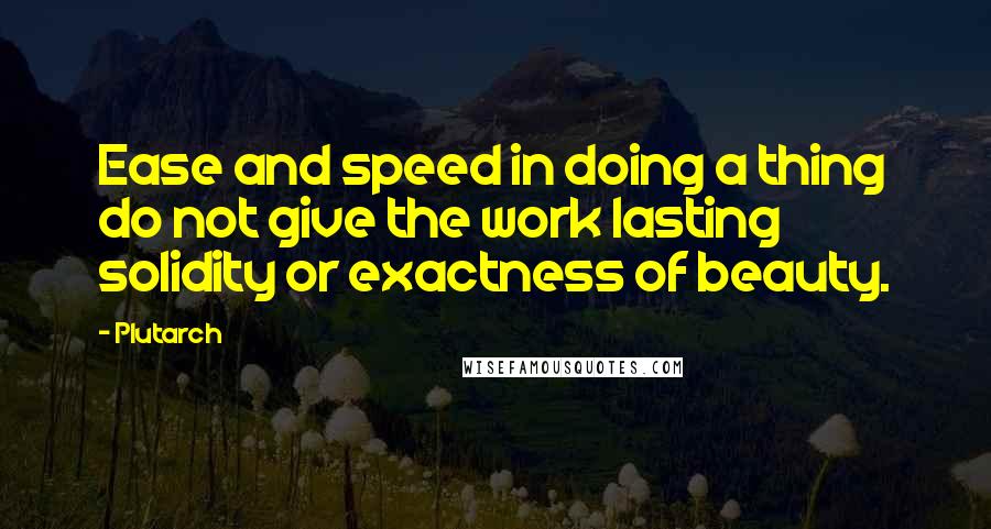 Plutarch Quotes: Ease and speed in doing a thing do not give the work lasting solidity or exactness of beauty.