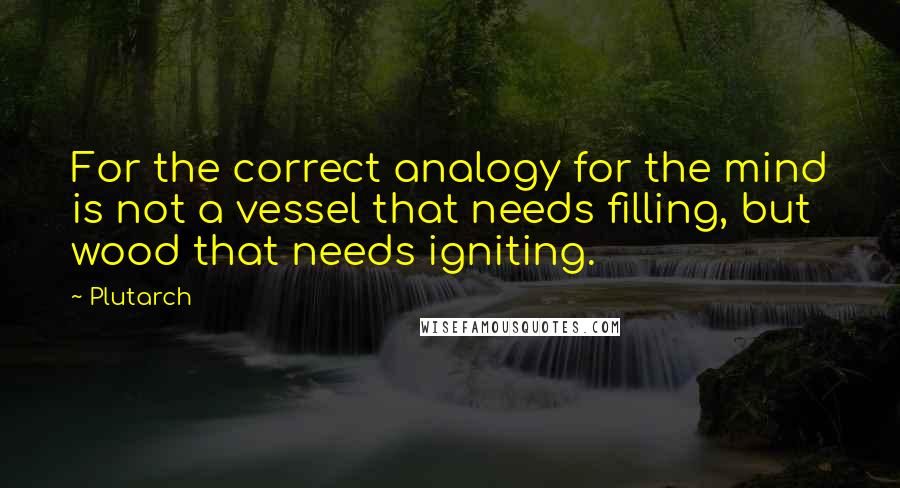 Plutarch Quotes: For the correct analogy for the mind is not a vessel that needs filling, but wood that needs igniting.