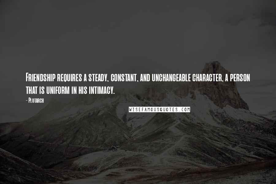Plutarch Quotes: Friendship requires a steady, constant, and unchangeable character, a person that is uniform in his intimacy.